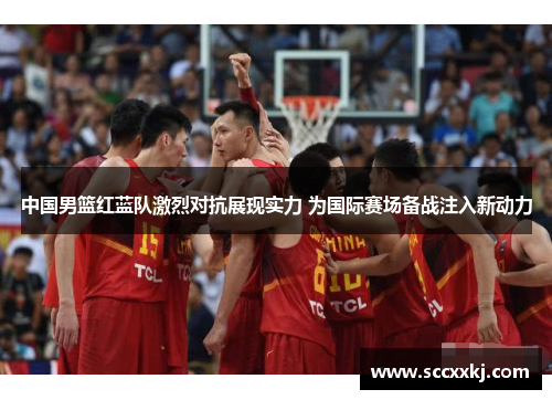 中国男篮红蓝队激烈对抗展现实力 为国际赛场备战注入新动力